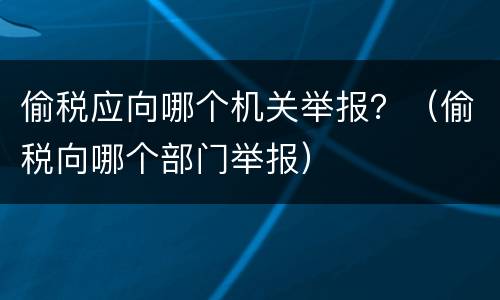 偷税应向哪个机关举报？（偷税向哪个部门举报）