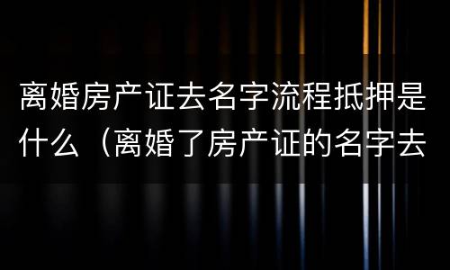 离婚房产证去名字流程抵押是什么（离婚了房产证的名字去掉要什么手续）