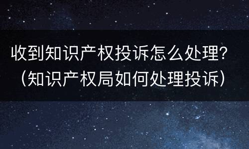 收到知识产权投诉怎么处理？（知识产权局如何处理投诉）