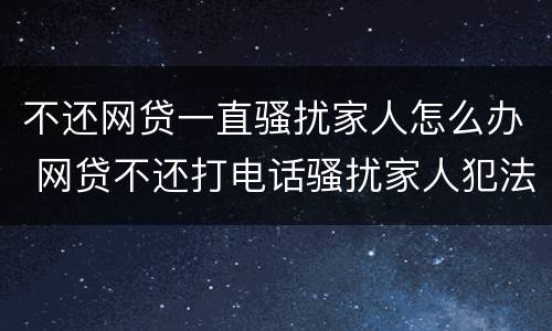 不还网贷一直骚扰家人怎么办 网贷不还打电话骚扰家人犯法吗