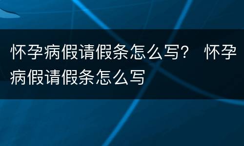 怀孕病假请假条怎么写？ 怀孕病假请假条怎么写