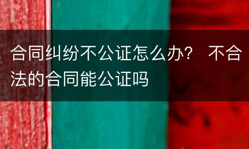 合同纠纷不公证怎么办？ 不合法的合同能公证吗