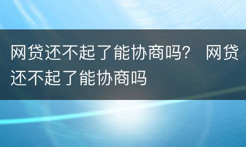 网贷还不起了能协商吗？ 网贷还不起了能协商吗