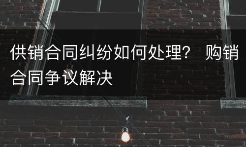 供销合同纠纷如何处理？ 购销合同争议解决