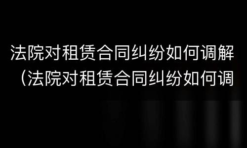 法院对租赁合同纠纷如何调解（法院对租赁合同纠纷如何调解管辖）