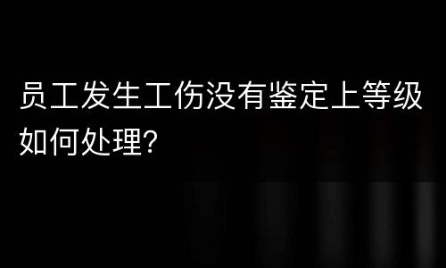 员工发生工伤没有鉴定上等级如何处理？