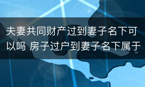 夫妻共同财产过到妻子名下可以吗 房子过户到妻子名下属于夫妻共同财产吗