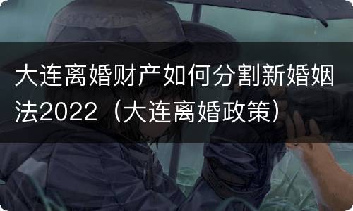 大连离婚财产如何分割新婚姻法2022（大连离婚政策）