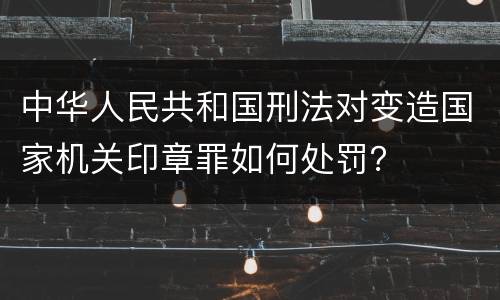 中华人民共和国刑法对变造国家机关印章罪如何处罚？