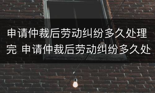 申请仲裁后劳动纠纷多久处理完 申请仲裁后劳动纠纷多久处理完啊