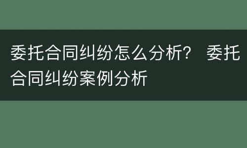 委托合同纠纷怎么分析？ 委托合同纠纷案例分析
