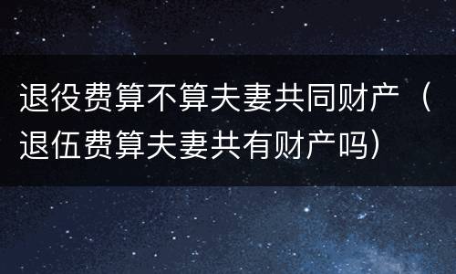 退役费算不算夫妻共同财产（退伍费算夫妻共有财产吗）