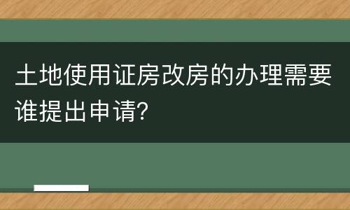 土地使用证房改房的办理需要谁提出申请？