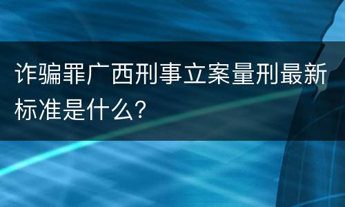 诈骗罪广西刑事立案量刑最新标准是什么？