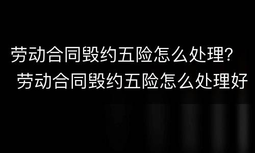 劳动合同毁约五险怎么处理？ 劳动合同毁约五险怎么处理好