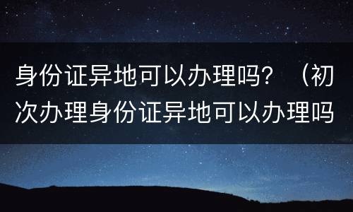 身份证异地可以办理吗？（初次办理身份证异地可以办理吗）