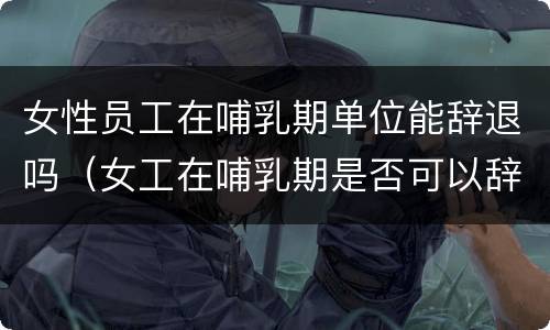 女性员工在哺乳期单位能辞退吗（女工在哺乳期是否可以辞退）