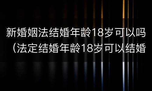 新婚姻法结婚年龄18岁可以吗（法定结婚年龄18岁可以结婚吗）