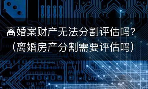 离婚案财产无法分割评估吗？（离婚房产分割需要评估吗）