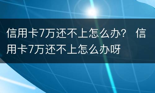 信用卡7万还不上怎么办？ 信用卡7万还不上怎么办呀