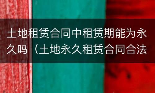 土地租赁合同中租赁期能为永久吗（土地永久租赁合同合法吗）