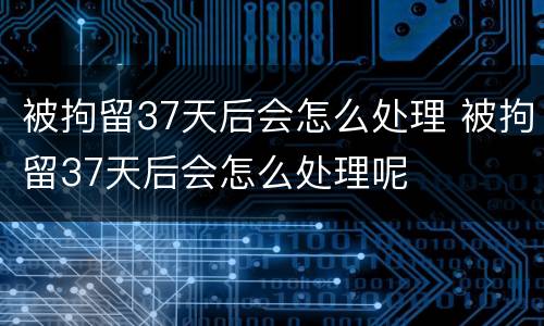 被拘留37天后会怎么处理 被拘留37天后会怎么处理呢