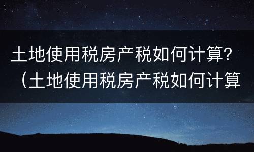 土地使用税房产税如何计算？（土地使用税房产税如何计算的）