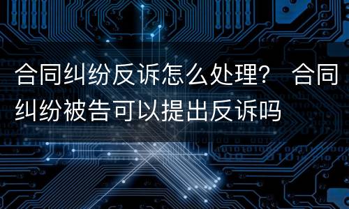 合同纠纷反诉怎么处理？ 合同纠纷被告可以提出反诉吗