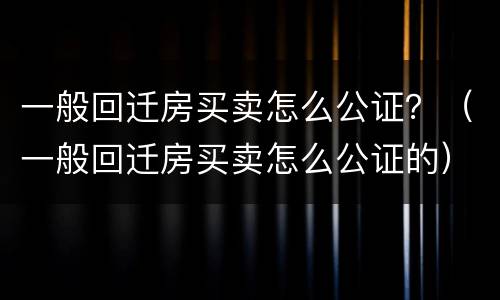 一般回迁房买卖怎么公证？（一般回迁房买卖怎么公证的）