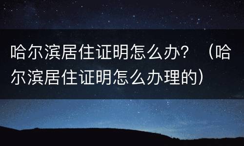 哈尔滨居住证明怎么办？（哈尔滨居住证明怎么办理的）