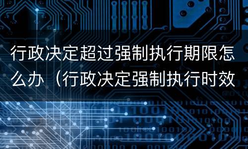 行政决定超过强制执行期限怎么办（行政决定强制执行时效）