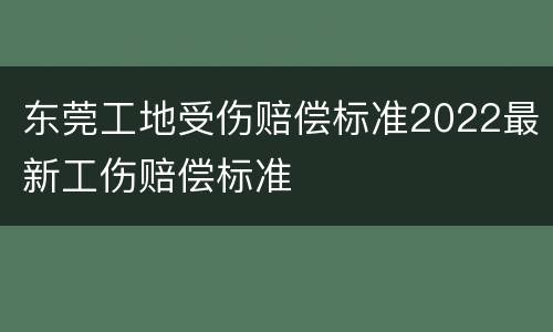 东莞工地受伤赔偿标准2022最新工伤赔偿标准