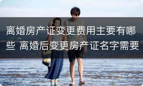 离婚房产证变更费用主要有哪些 离婚后变更房产证名字需要什么费用