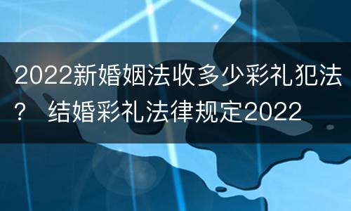 2022新婚姻法收多少彩礼犯法？ 结婚彩礼法律规定2022