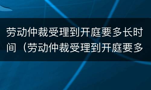 劳动仲裁受理到开庭要多长时间（劳动仲裁受理到开庭要多长时间结束）