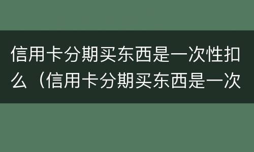 信用卡分期买东西是一次性扣么（信用卡分期买东西是一次性扣么嘛）