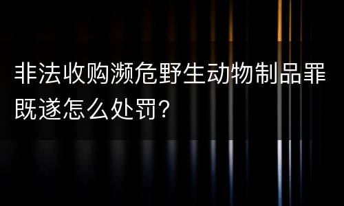非法收购濒危野生动物制品罪既遂怎么处罚？