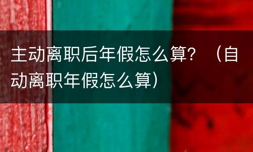 主动离职后年假怎么算？（自动离职年假怎么算）