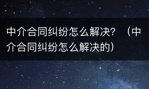 中介合同纠纷怎么解决？（中介合同纠纷怎么解决的）