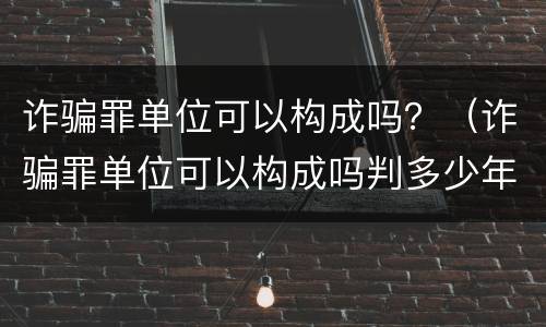 诈骗罪单位可以构成吗？（诈骗罪单位可以构成吗判多少年）