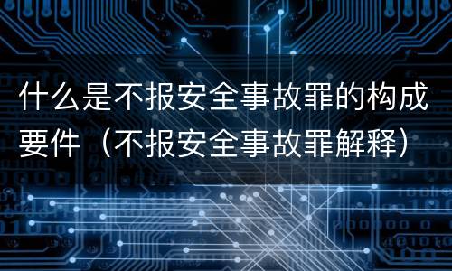 什么是不报安全事故罪的构成要件（不报安全事故罪解释）
