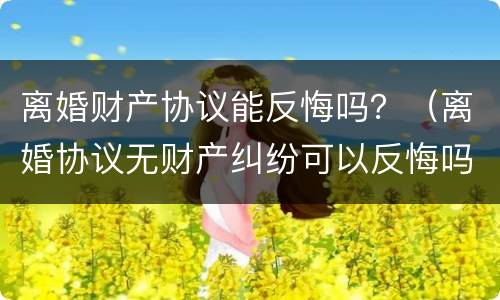 离婚财产协议能反悔吗？（离婚协议无财产纠纷可以反悔吗）