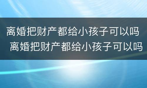 离婚把财产都给小孩子可以吗 离婚把财产都给小孩子可以吗怎么办