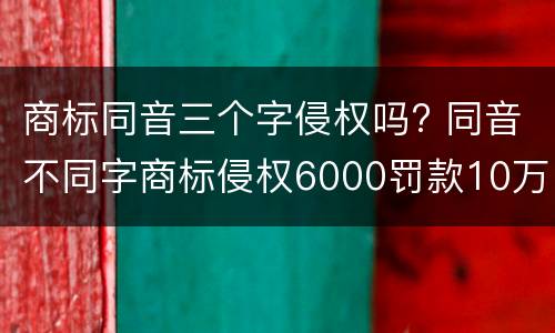 商标同音三个字侵权吗? 同音不同字商标侵权6000罚款10万