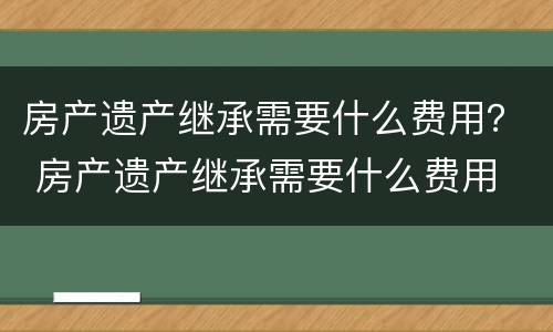 房产遗产继承需要什么费用？ 房产遗产继承需要什么费用