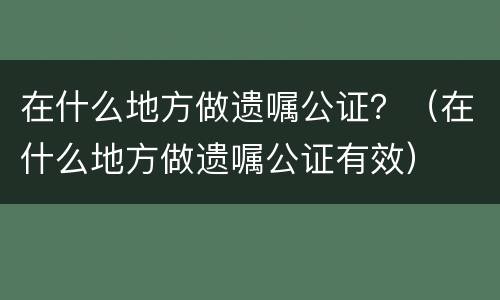 在什么地方做遗嘱公证？（在什么地方做遗嘱公证有效）