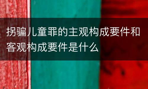 拐骗儿童罪的主观构成要件和客观构成要件是什么