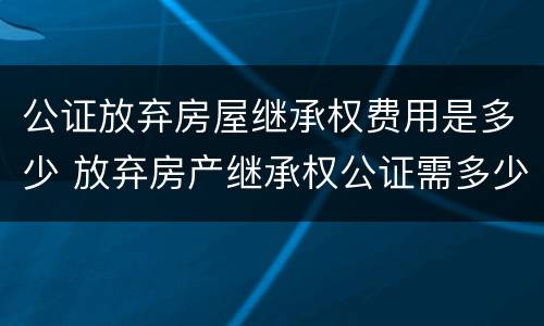 公证放弃房屋继承权费用是多少 放弃房产继承权公证需多少钱