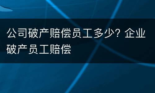 公司破产赔偿员工多少? 企业破产员工赔偿