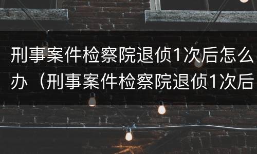 刑事案件检察院退侦1次后怎么办（刑事案件检察院退侦1次后怎么办理）